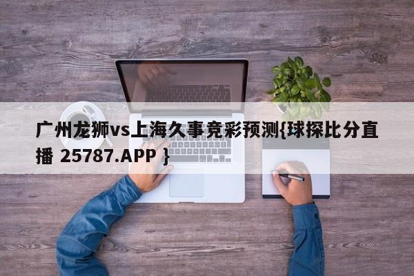 广州龙狮vs上海久事竞彩预测{球探比分直播 25787.APP }