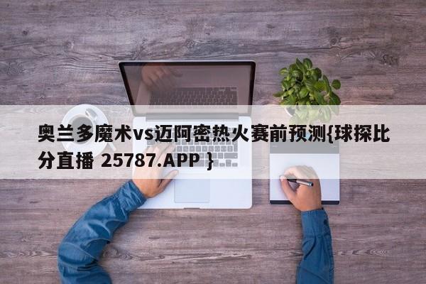 奥兰多魔术vs迈阿密热火赛前预测{球探比分直播 25787.APP }