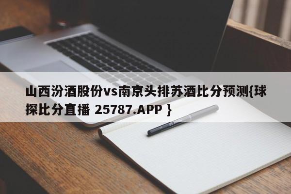 山西汾酒股份vs南京头排苏酒比分预测{球探比分直播 25787.APP }