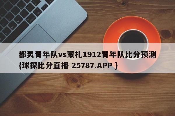 都灵青年队vs蒙扎1912青年队比分预测{球探比分直播 25787.APP }