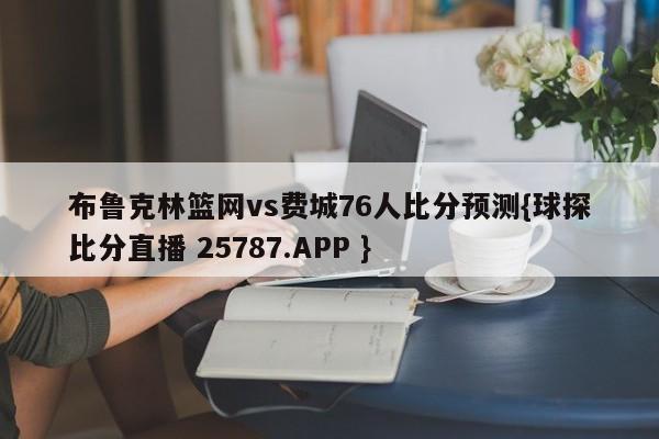 布鲁克林篮网vs费城76人比分预测{球探比分直播 25787.APP }