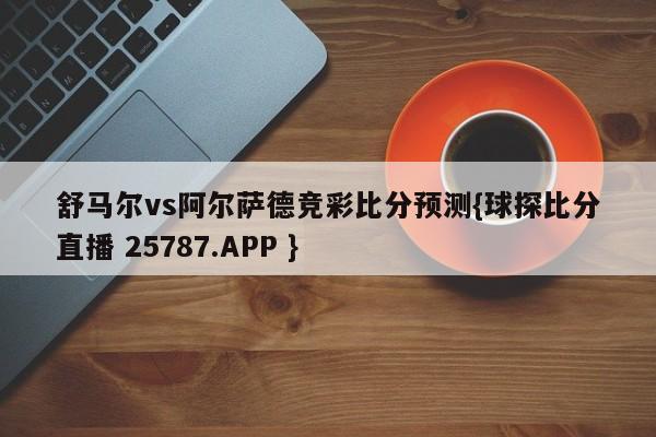 舒马尔vs阿尔萨德竞彩比分预测{球探比分直播 25787.APP }