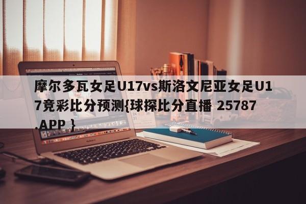 摩尔多瓦女足U17vs斯洛文尼亚女足U17竞彩比分预测{球探比分直播 25787.APP }