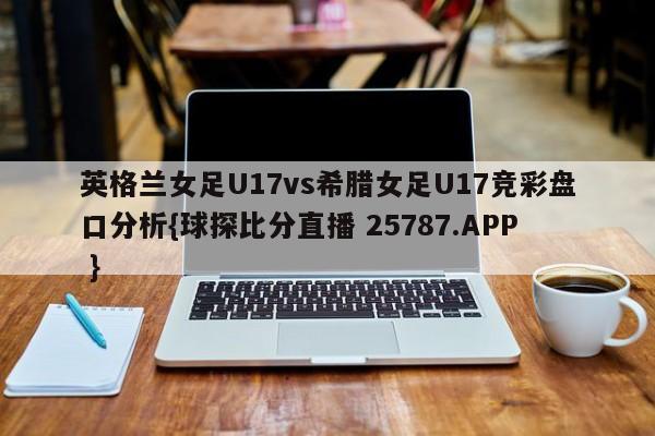 英格兰女足U17vs希腊女足U17竞彩盘口分析{球探比分直播 25787.APP }