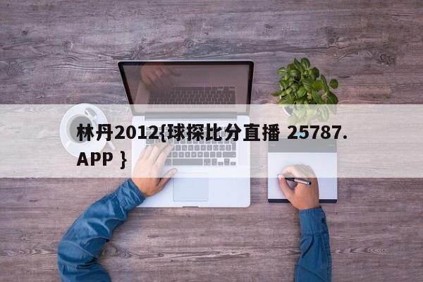 林丹2012{球探比分直播 25787.APP }