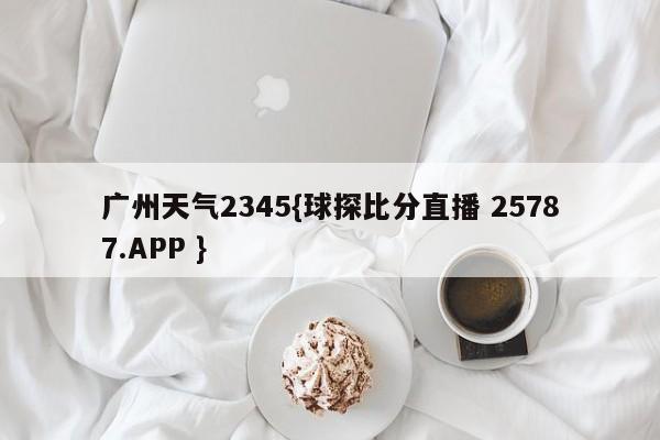 广州天气2345{球探比分直播 25787.APP }