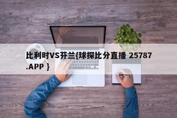 比利时VS芬兰{球探比分直播 25787.APP }