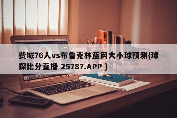 费城76人vs布鲁克林篮网大小球预测{球探比分直播 25787.APP }