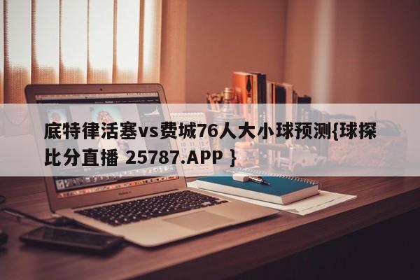 底特律活塞vs费城76人大小球预测{球探比分直播 25787.APP }