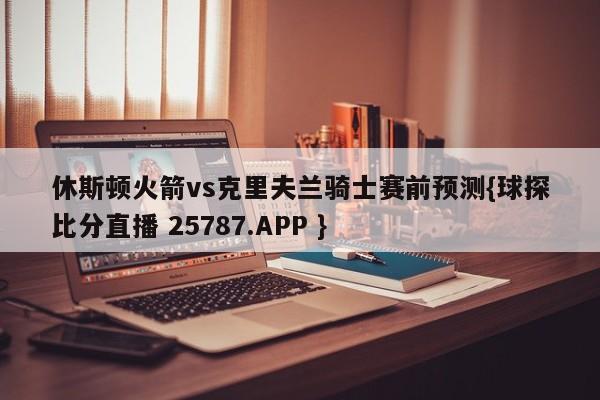 休斯顿火箭vs克里夫兰骑士赛前预测{球探比分直播 25787.APP }