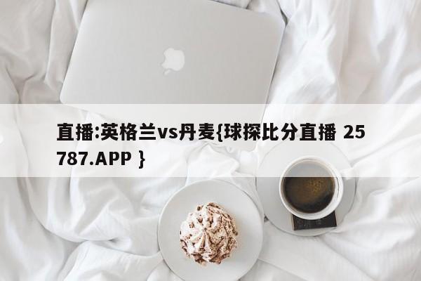 直播:英格兰vs丹麦{球探比分直播 25787.APP }