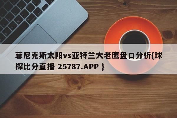 菲尼克斯太阳vs亚特兰大老鹰盘口分析{球探比分直播 25787.APP }