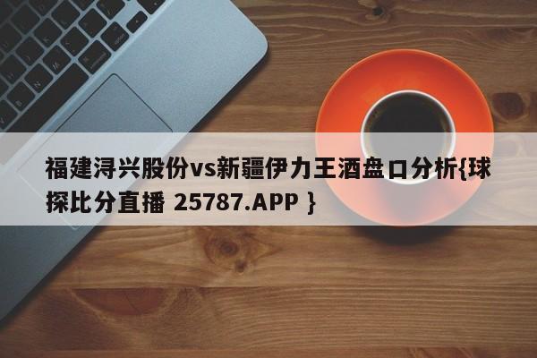 福建浔兴股份vs新疆伊力王酒盘口分析{球探比分直播 25787.APP }