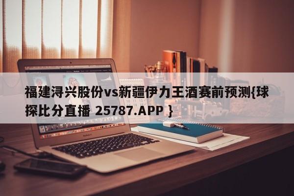 福建浔兴股份vs新疆伊力王酒赛前预测{球探比分直播 25787.APP }