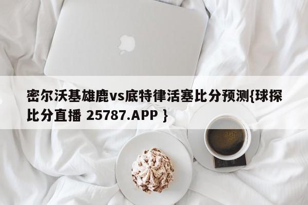 密尔沃基雄鹿vs底特律活塞比分预测{球探比分直播 25787.APP }