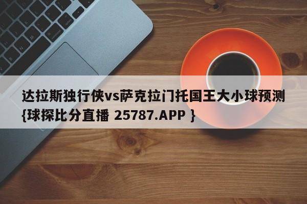 达拉斯独行侠vs萨克拉门托国王大小球预测{球探比分直播 25787.APP }