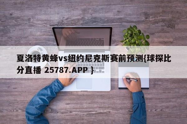 夏洛特黄蜂vs纽约尼克斯赛前预测{球探比分直播 25787.APP }