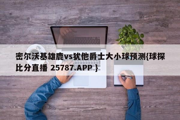 密尔沃基雄鹿vs犹他爵士大小球预测{球探比分直播 25787.APP }