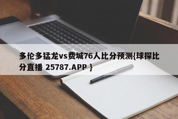 多伦多猛龙vs费城76人比分预测{球探比分直播 25787.APP }