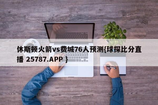 休斯顿火箭vs费城76人预测{球探比分直播 25787.APP }