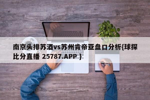 南京头排苏酒vs苏州肯帝亚盘口分析{球探比分直播 25787.APP }