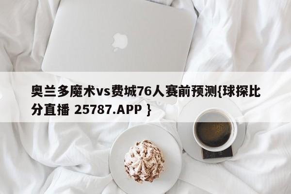 奥兰多魔术vs费城76人赛前预测{球探比分直播 25787.APP }