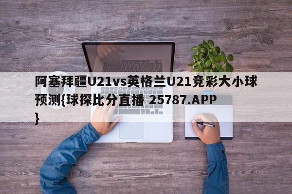 阿塞拜疆U21vs英格兰U21竞彩大小球预测{球探比分直播 25787.APP }