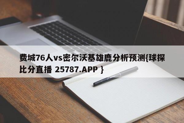 费城76人vs密尔沃基雄鹿分析预测{球探比分直播 25787.APP }