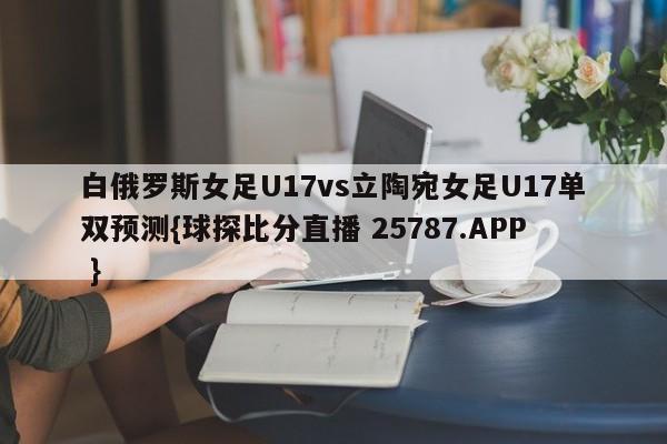 白俄罗斯女足U17vs立陶宛女足U17单双预测{球探比分直播 25787.APP }