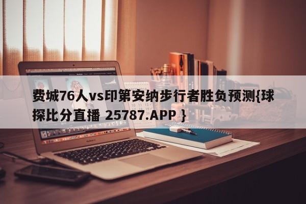 费城76人vs印第安纳步行者胜负预测{球探比分直播 25787.APP }