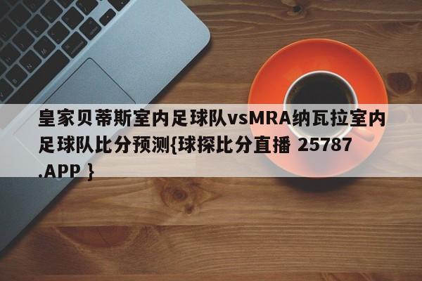 皇家贝蒂斯室内足球队vsMRA纳瓦拉室内足球队比分预测{球探比分直播 25787.APP }