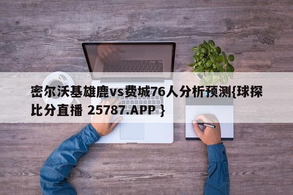 密尔沃基雄鹿vs费城76人分析预测{球探比分直播 25787.APP }