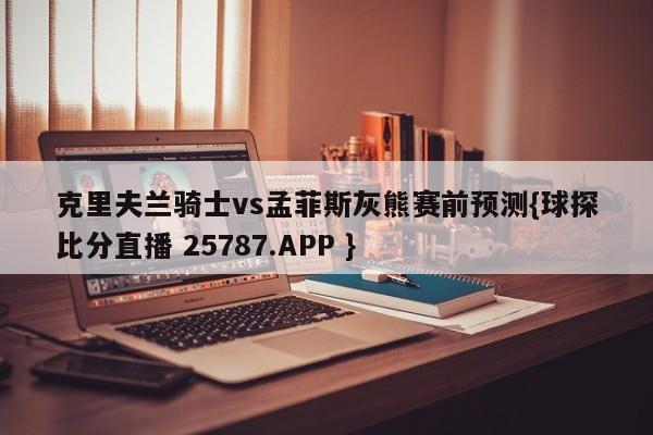 克里夫兰骑士vs孟菲斯灰熊赛前预测{球探比分直播 25787.APP }