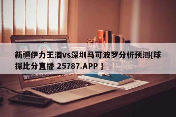 新疆伊力王酒vs深圳马可波罗分析预测{球探比分直播 25787.APP }