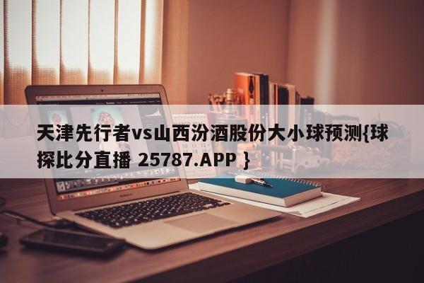 天津先行者vs山西汾酒股份大小球预测{球探比分直播 25787.APP }