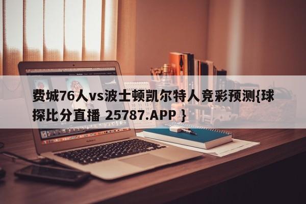 费城76人vs波士顿凯尔特人竞彩预测{球探比分直播 25787.APP }