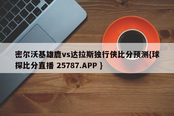 密尔沃基雄鹿vs达拉斯独行侠比分预测{球探比分直播 25787.APP }