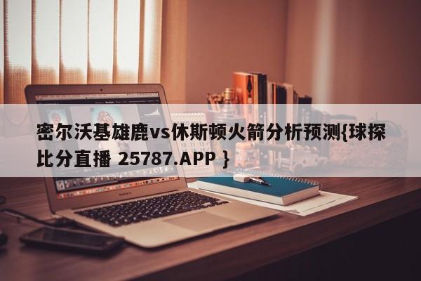 密尔沃基雄鹿vs休斯顿火箭分析预测{球探比分直播 25787.APP }