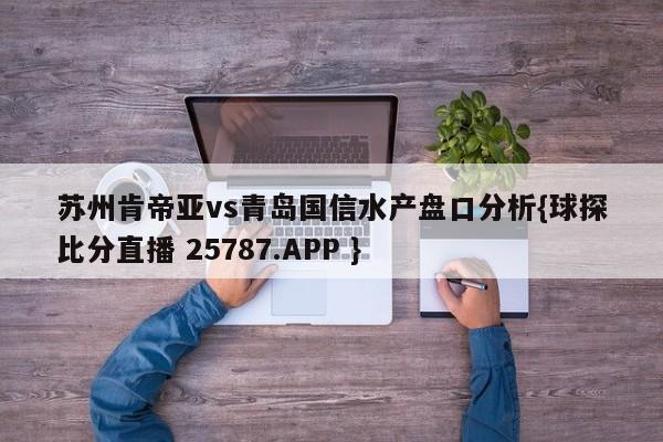 苏州肯帝亚vs青岛国信水产盘口分析{球探比分直播 25787.APP }