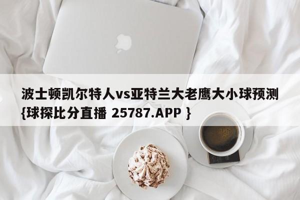 波士顿凯尔特人vs亚特兰大老鹰大小球预测{球探比分直播 25787.APP }