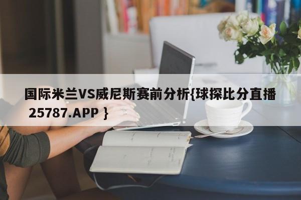 国际米兰VS威尼斯赛前分析{球探比分直播 25787.APP }