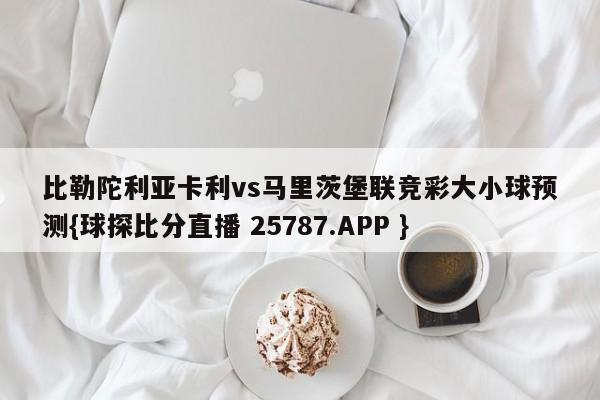 比勒陀利亚卡利vs马里茨堡联竞彩大小球预测{球探比分直播 25787.APP }