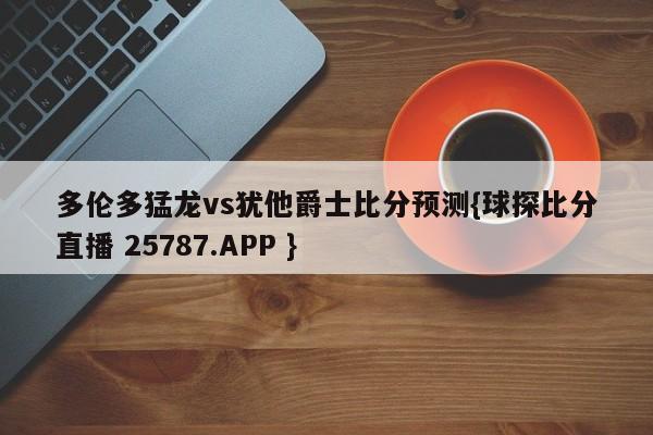 多伦多猛龙vs犹他爵士比分预测{球探比分直播 25787.APP }