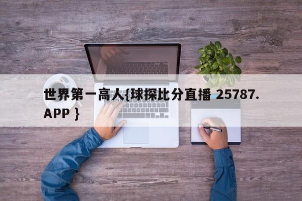 世界第一高人{球探比分直播 25787.APP }