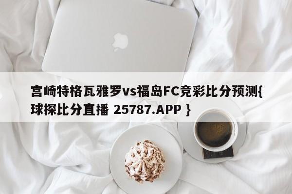 宫崎特格瓦雅罗vs福岛FC竞彩比分预测{球探比分直播 25787.APP }