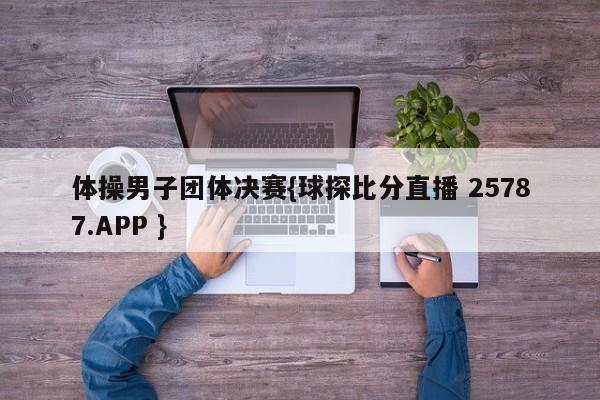 体操男子团体决赛{球探比分直播 25787.APP }