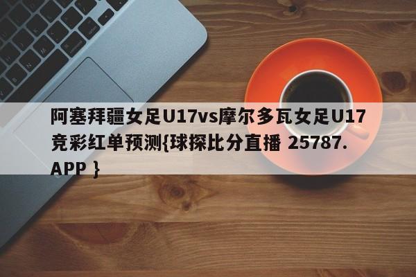 阿塞拜疆女足U17vs摩尔多瓦女足U17竞彩红单预测{球探比分直播 25787.APP }