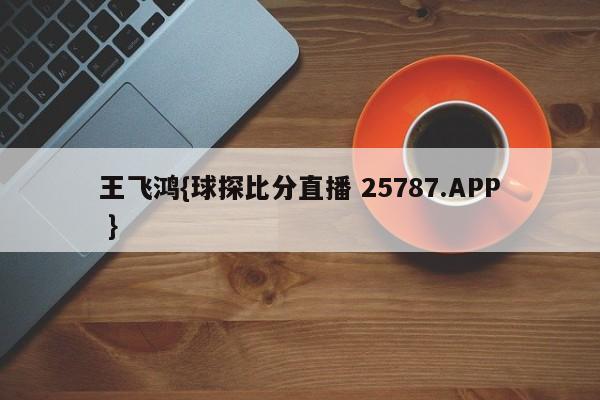 王飞鸿{球探比分直播 25787.APP }