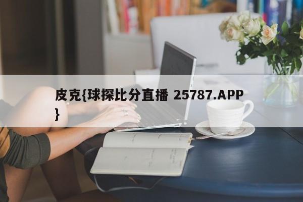 皮克{球探比分直播 25787.APP }