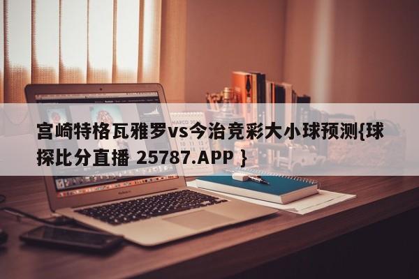 宫崎特格瓦雅罗vs今治竞彩大小球预测{球探比分直播 25787.APP }